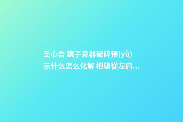 壬心吾 鏡子瓷器破碎預(yù)示什么怎么化解 把鹽從左肩扔向身后
